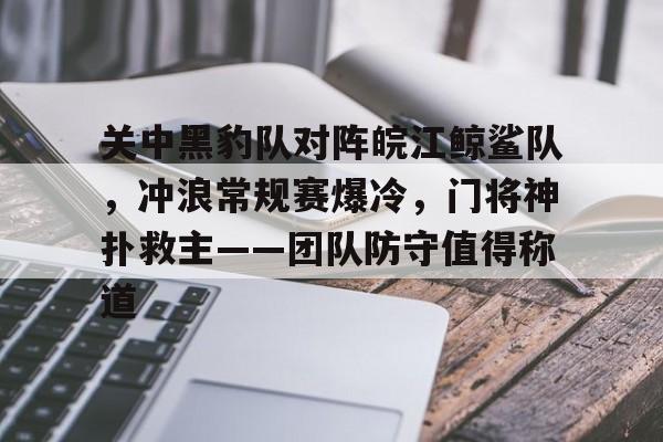 九游娱乐-包含关中黑豹队对阵皖江鲸鲨队，冲浪常规赛爆冷，门将神扑救主——团队防守值得称道的词条